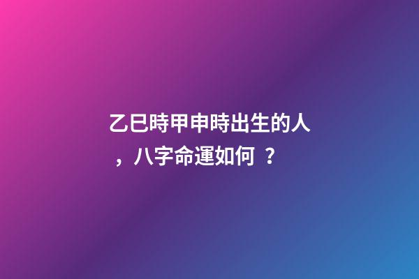 乙巳時甲申時出生的人，八字命運如何？